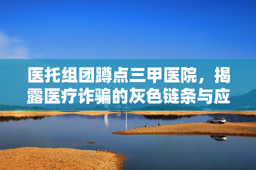医托组团蹲点三甲医院，揭露医疗诈骗的灰色链条与应对策略