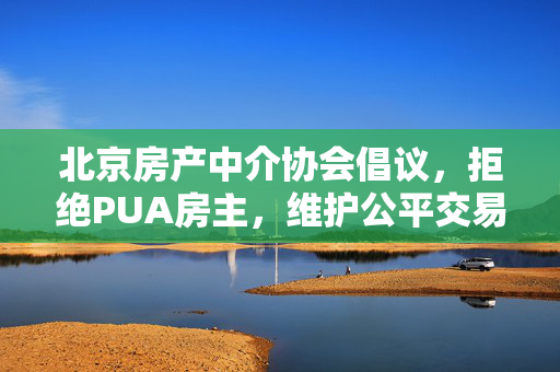 北京房产中介协会倡议，拒绝PUA房主，维护公平交易新风尚