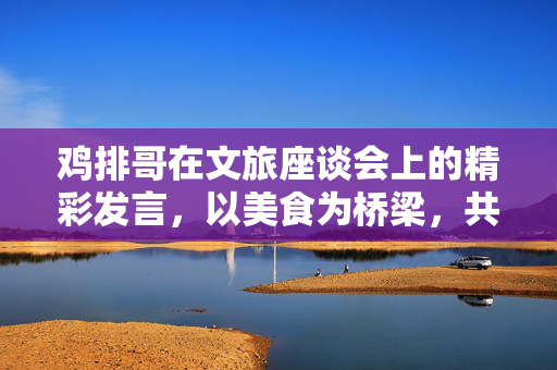 鸡排哥在文旅座谈会上的精彩发言，以美食为桥梁，共筑文化旅游新篇章
