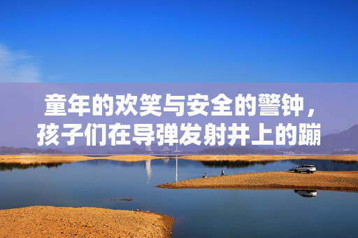 童年的欢笑与安全的警钟，孩子们在导弹发射井上的蹦蹦跳跳