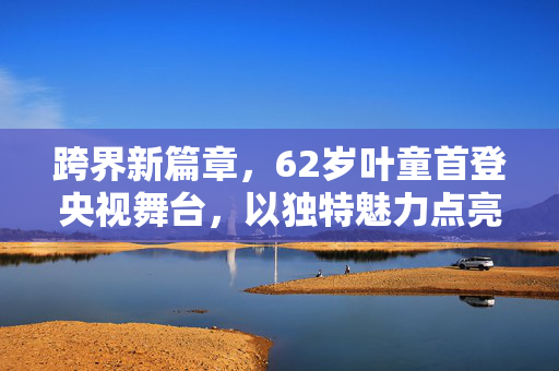 跨界新篇章，62岁叶童首登央视舞台，以独特魅力点亮主持界