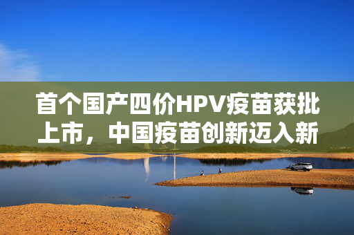 首个国产四价HPV疫苗获批上市，中国疫苗创新迈入新纪元