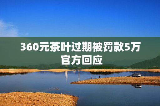 360元茶叶过期被罚款5万 官方回应