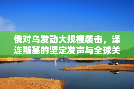 俄对乌发动大规模袭击，泽连斯基的坚定发声与全球关注