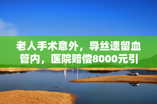 老人手术意外，导丝遗留血管内，医院赔偿8000元引发的深思