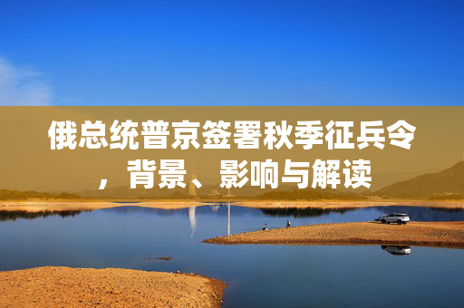 俄总统普京签署秋季征兵令，背景、影响与解读