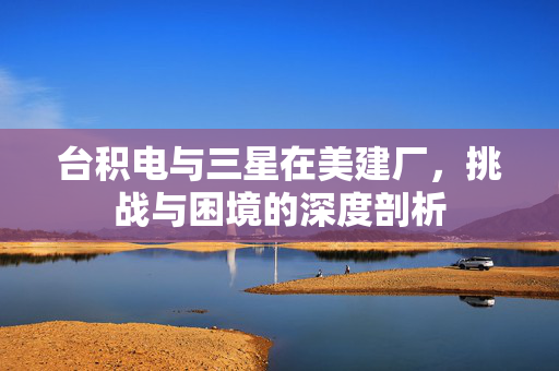台积电与三星在美建厂，挑战与困境的深度剖析