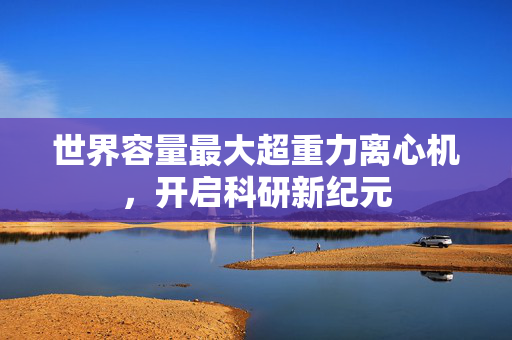 世界容量最大超重力离心机，开启科研新纪元