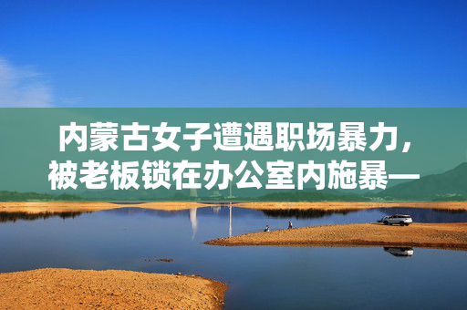 内蒙古女子遭遇职场暴力，被老板锁在办公室内施暴——呼唤职场安全的警钟
