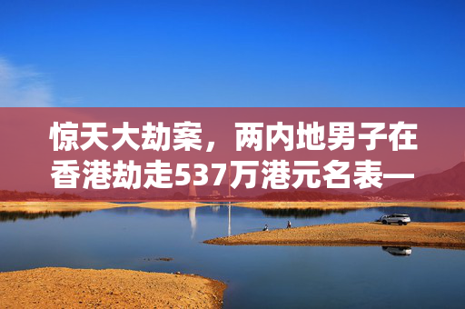 惊天大劫案，两内地男子在香港劫走537万港元名表——警民合力追踪，正义终将到来