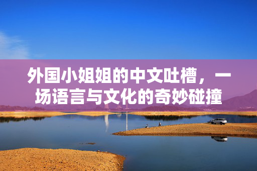 外国小姐姐的中文吐槽，一场语言与文化的奇妙碰撞
