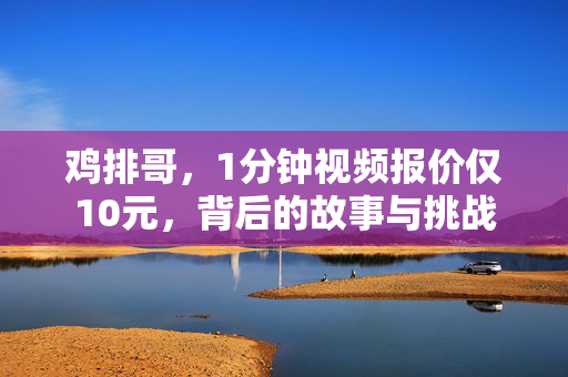 鸡排哥，1分钟视频报价仅10元，背后的故事与挑战