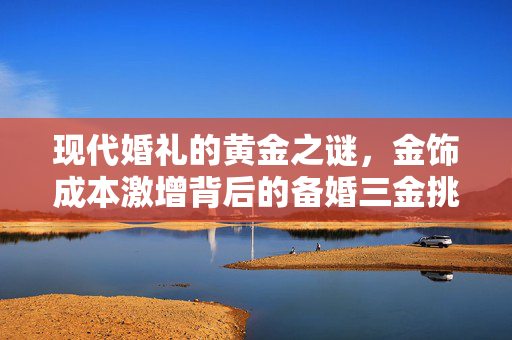 现代婚礼的黄金之谜，金饰成本激增背后的备婚三金挑战