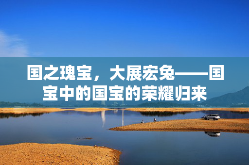 国之瑰宝，大展宏兔——国宝中的国宝的荣耀归来
