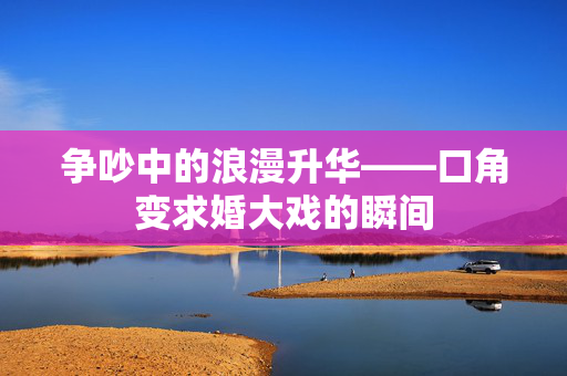 争吵中的浪漫升华——口角变求婚大戏的瞬间