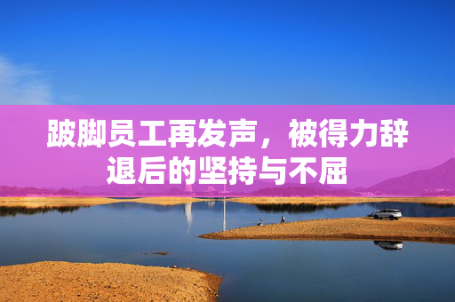 跛脚员工再发声，被得力辞退后的坚持与不屈