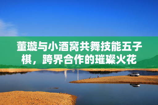 董璇与小酒窝共舞技能五子棋，跨界合作的璀璨火花