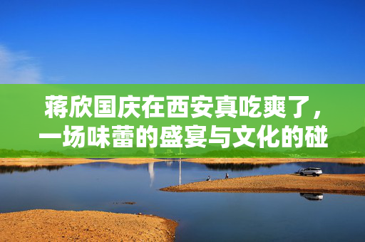 蒋欣国庆在西安真吃爽了，一场味蕾的盛宴与文化的碰撞
