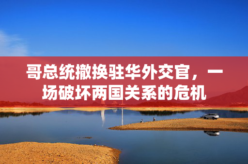 哥总统撤换驻华外交官，一场破坏两国关系的危机