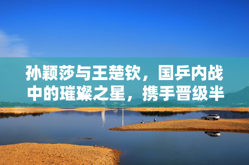 孙颖莎与王楚钦，国乒内战中的璀璨之星，携手晋级半决赛