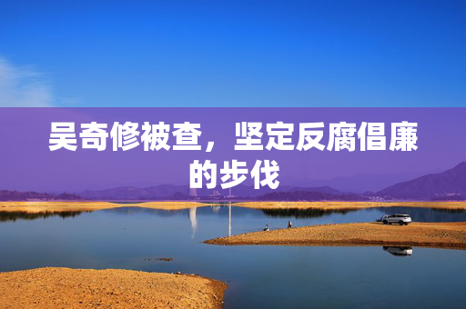 吴奇修被查，坚定反腐倡廉的步伐