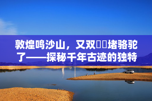 敦煌鸣沙山，又双叒叕堵骆驼了——探秘千年古迹的独特魅力与挑战