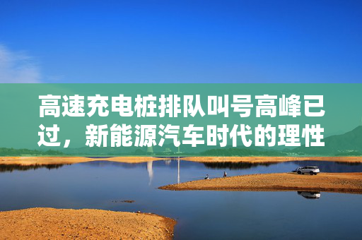 高速充电桩排队叫号高峰已过，新能源汽车时代的理性与机遇