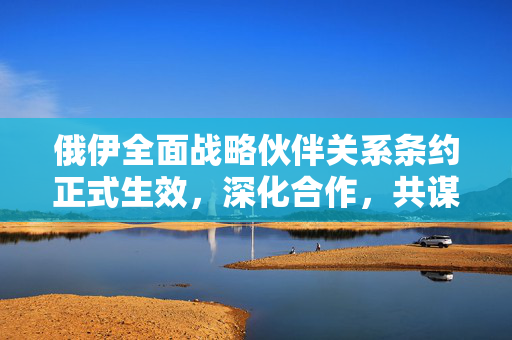俄伊全面战略伙伴关系条约正式生效，深化合作，共谋发展新篇章