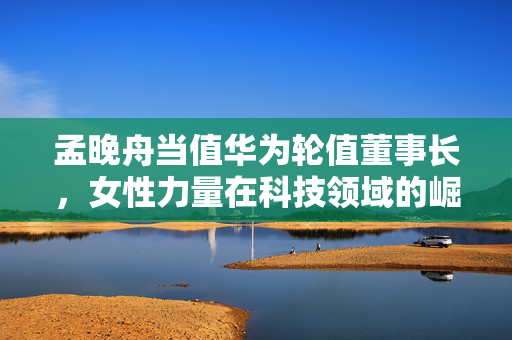 孟晚舟当值华为轮值董事长，女性力量在科技领域的崛起与挑战