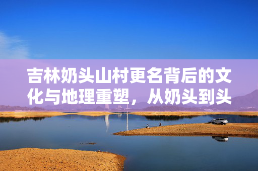 吉林奶头山村更名背后的文化与地理重塑，从奶头到头山的变迁
