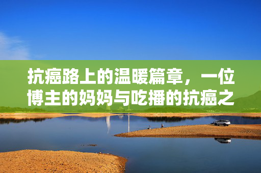 抗癌路上的温暖篇章，一位博主的妈妈与吃播的抗癌之旅