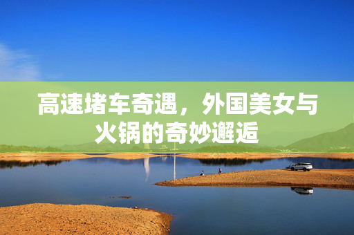 高速堵车奇遇，外国美女与火锅的奇妙邂逅