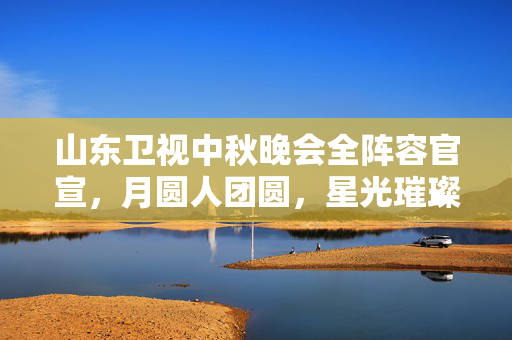 山东卫视中秋晚会全阵容官宣，月圆人团圆，星光璀璨共此时