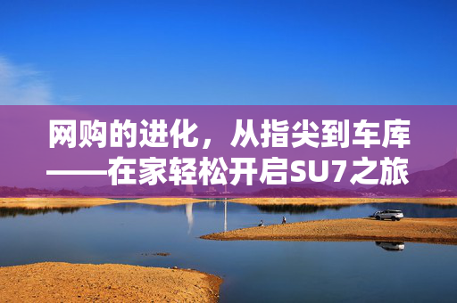 网购的进化，从指尖到车库——在家轻松开启SU7之旅