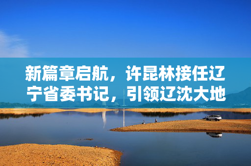 新篇章启航，许昆林接任辽宁省委书记，引领辽沈大地新发展