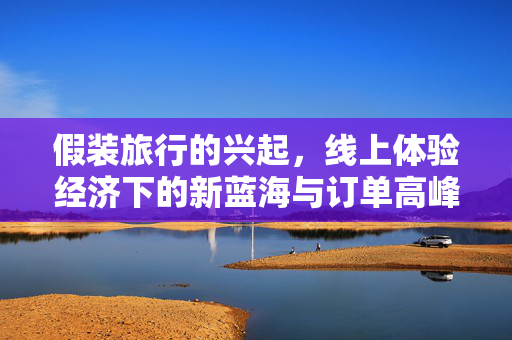 假装旅行的兴起，线上体验经济下的新蓝海与订单高峰期探索