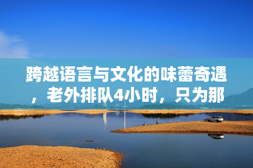 跨越语言与文化的味蕾奇遇，老外排队4小时，只为那一口鸡排的魅力