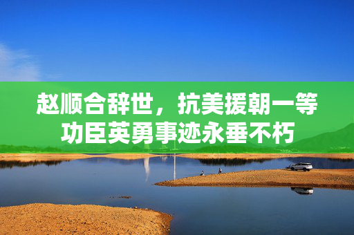 赵顺合辞世，抗美援朝一等功臣英勇事迹永垂不朽