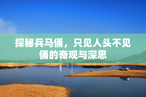 探秘兵马俑，只见人头不见俑的奇观与深思