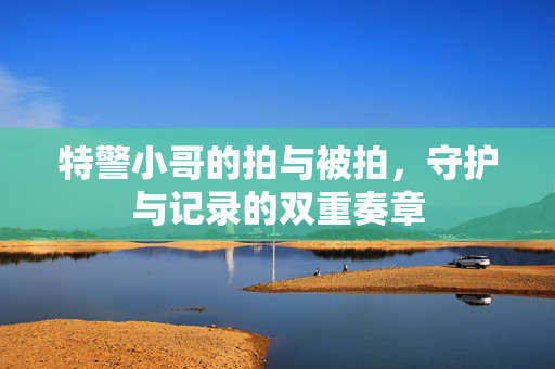 特警小哥的拍与被拍，守护与记录的双重奏章
