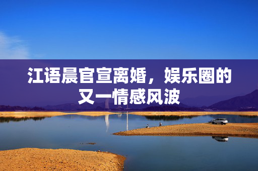 江语晨官宣离婚，娱乐圈的又一情感风波