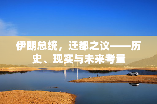 伊朗总统，迁都之议——历史、现实与未来考量