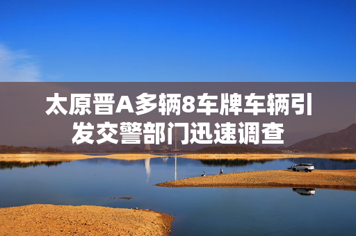太原晋A多辆8车牌车辆引发交警部门迅速调查