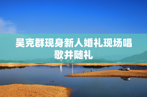 吴克群现身新人婚礼现场唱歌并随礼