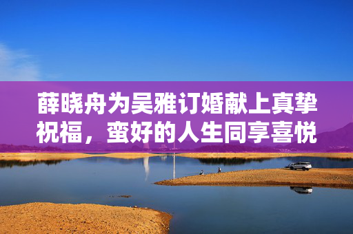 薛晓舟为吴雅订婚献上真挚祝福，蛮好的人生同享喜悦