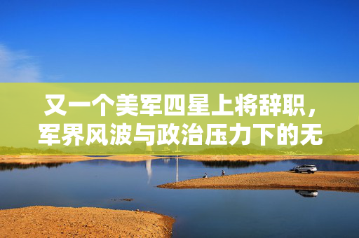 又一个美军四星上将辞职，军界风波与政治压力下的无奈选择