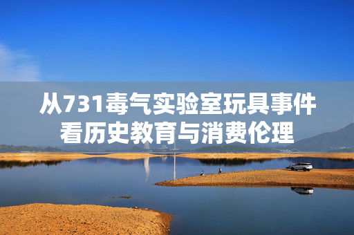 从731毒气实验室玩具事件看历史教育与消费伦理