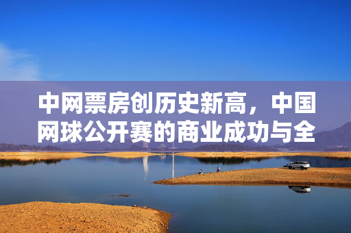 中网票房创历史新高，中国网球公开赛的商业成功与全球影响力