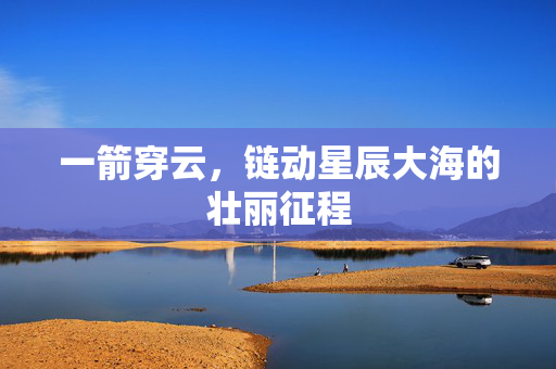 一箭穿云，链动星辰大海的壮丽征程