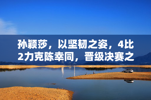 孙颖莎，以坚韧之姿，4比2力克陈幸同，晋级决赛之路的荣耀时刻